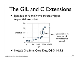 The GIL and C Extensions
              • Speedup of running two threads versus
                      sequential execution
                                            2.0

                                            1.5

                        Speedup             1.0
                                                                                          Extension code
                                                                                            runs for ~4
                                            0.5
                                                                                           microseconds
                                                                                              per call
                                               0
                                                    0      2,500   5,000   7,500 10,000
                                                                     (n)

              • Note: 2 Ghz Intel Core Duo, OS-X 10.5.6
Copyright (C) 2009, David Beazley, http://www.dabeaz.com                                                   104
 