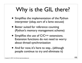 Why is the GIL there?
               • Simpliﬁes the implementation of the Python
                       interpreter (okay, sort of a lame excuse)
               • Better suited for reference counting
                       (Python's memory management scheme)
               • Simpliﬁes the use of C/C++ extensions.
                       Extension functions do not need to worry
                       about thread synchronization
               • And for now, it's here to stay... (although
                       people continue to try and eliminate it)

Copyright (C) 2009, David Beazley, http://www.dabeaz.com           105
 