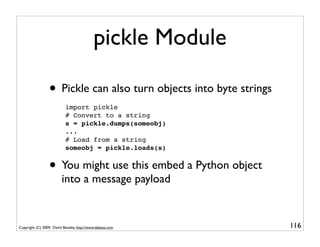 pickle Module

                 • Pickle can also turn objects into byte strings
                           import pickle
                           # Convert to a string
                           s = pickle.dumps(someobj)
                           ...
                           # Load from a string
                           someobj = pickle.loads(s)


                 • You might use this embed a Python object
                         into a message payload


Copyright (C) 2009, David Beazley, http://www.dabeaz.com            116
 