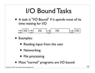 I/O Bound Tasks
                  • A task is "I/O Bound" if it spends most of its
                          time waiting for I/O
                                   I/O                     I/O         I/O         I/O
                         run                   run               run         run

                  • Examples:
                     • Reading input from the user
                     • Networking
                     • File processing
                  • Most "normal" programs are I/O bound
Copyright (C) 2009, David Beazley, http://www.dabeaz.com                                 13
 