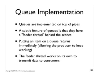 Queue Implementation
                 • Queues are implemented on top of pipes
                 • A subtle feature of queues is that they have
                         a "feeder thread" behind the scenes
                 • Putting an item on a queue returns
                         immediately (allowing the producer to keep
                         working)
                 • The feeder thread works on its own to
                         transmit data to consumers

Copyright (C) 2009, David Beazley, http://www.dabeaz.com              141
                             p = Process(target=somefunc)
                             p.daemon = True
 