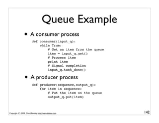Queue Example
                 • A consumer process
                          def consumer(input_q):
                              while True:
                                  # Get an item from the queue
                                  item = input_q.get()
                                  # Process item
                                  print item
                                  # Signal completion
                                  input_q.task_done()

                 • A producer process
                          def producer(sequence,output_q):
                              for item in sequence:
                                  # Put the item on the queue
                                  output_q.put(item)



Copyright (C) 2009, David Beazley, http://www.dabeaz.com         142
                             p = Process(target=somefunc)
                             p.daemon = True
 