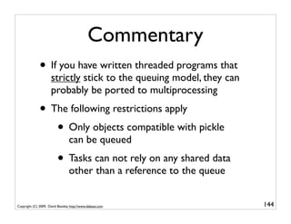 Commentary
              • If you have written threaded programs that
                      strictly stick to the queuing model, they can
                      probably be ported to multiprocessing
              • The following restrictions apply
                 • Only objects compatible with pickle
                                 can be queued
                          • Tasks can not rely on any shared data
                                 other than a reference to the queue


Copyright (C) 2009, David Beazley, http://www.dabeaz.com               144
                             p = Process(target=somefunc)
                             p.daemon = True
 