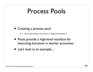 Process Pools

                 • Creating a process pool
                             p = multiprocessing.Pool([numprocesses])


                 • Pools provide a high-level interface for
                         executing functions in worker processes
                 • Let's look at an example...

Copyright (C) 2009, David Beazley, http://www.dabeaz.com                146
                             p = Process(target=somefunc)
                             p.daemon = True
 