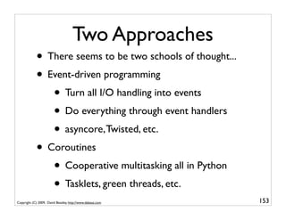 Two Approaches
            • There seems to be two schools of thought...
            • Event-driven programming
               • Turn all I/O handling into events
               • Do everything through event handlers
               • asyncore, Twisted, etc.
            • Coroutines
               • Cooperative multitasking all in Python
               • Tasklets, green threads, etc.
Copyright (C) 2009, David Beazley, http://www.dabeaz.com    153
                             p = Process(target=somefunc)
                             p.daemon = True
 