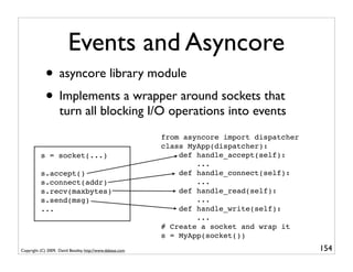 Events and Asyncore
             • asyncore library module
             • Implements a wrapper around sockets that
                    turn all blocking I/O operations into events
                                                           from asyncore import dispatcher
                                                           class MyApp(dispatcher):
          s = socket(...)                                      def handle_accept(self):
                                                                   ...
          s.accept()                                           def handle_connect(self):
          s.connect(addr)                                          ...
          s.recv(maxbytes)                                     def handle_read(self):
          s.send(msg)                                              ...
          ...                                                  def handle_write(self):
                                                                   ...
                                                           # Create a socket and wrap it
                                                           s = MyApp(socket())
Copyright (C) 2009, David Beazley, http://www.dabeaz.com                                     154
                             p = Process(target=somefunc)
                             p.daemon = True
 