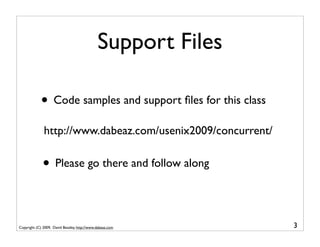 Support Files

             • Code samples and support ﬁles for this class
              http://www.dabeaz.com/usenix2009/concurrent/


              • Please go there and follow along

Copyright (C) 2009, David Beazley, http://www.dabeaz.com      3
 
