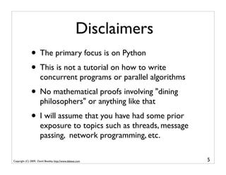 Disclaimers
              • The primary focus is on Python
              • This is not a tutorial on how to write
                      concurrent programs or parallel algorithms
              • No mathematical proofs involving "dining
                      philosophers" or anything like that
              • I will assume that you have had some prior
                      exposure to topics such as threads, message
                      passing, network programming, etc.

Copyright (C) 2009, David Beazley, http://www.dabeaz.com            5
 