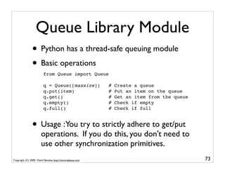Queue Library Module
               • Python has a thread-safe queuing module
               • Basic operations
                         from Queue import Queue

                         q = Queue([maxsize])              #   Create a queue
                         q.put(item)                       #   Put an item on the queue
                         q.get()                           #   Get an item from the queue
                         q.empty()                         #   Check if empty
                         q.full()                          #   Check if full



               • Usage :You try to strictly adhere to get/put
                       operations. If you do this, you don't need to
                       use other synchronization primitives.
Copyright (C) 2009, David Beazley, http://www.dabeaz.com                                    73
 