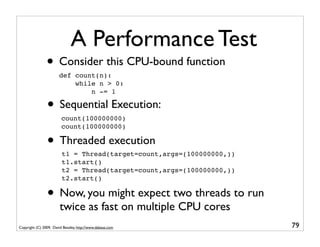 A Performance Test
                • Consider this CPU-bound function
                       def count(n):
                           while n > 0:
                               n -= 1

                • Sequential Execution:
                         count(100000000)
                         count(100000000)

                • Threaded execution
                         t1 = Thread(target=count,args=(100000000,))
                         t1.start()
                         t2 = Thread(target=count,args=(100000000,))
                         t2.start()

                • Now, you might expect two threads to run
                        twice as fast on multiple CPU cores
Copyright (C) 2009, David Beazley, http://www.dabeaz.com               79
 