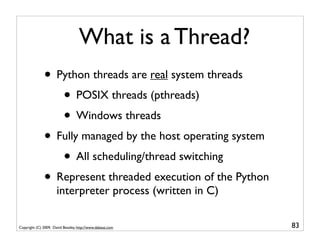 What is a Thread?
              • Python threads are real system threads
                 • POSIX threads (pthreads)
                 • Windows threads
              • Fully managed by the host operating system
                 • All scheduling/thread switching
              • Represent threaded execution of the Python
                      interpreter process (written in C)

Copyright (C) 2009, David Beazley, http://www.dabeaz.com     83
 