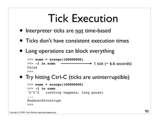 Tick Execution
           • Interpreter ticks are not time-based
           • Ticks don't have consistent execution times
           • Long operations can block everything
                     >>> nums = xrange(100000000)
                     >>> -1 in nums                        1 tick (~ 6.6 seconds)
                     False
                     >>>

           • Try hitting Ctrl-C (ticks are uninterruptible)
                     >>> nums = xrange(100000000)
                     >>> -1 in nums
                     ^C^C^C   (nothing happens, long pause)
                     ...
                     KeyboardInterrupt
                     >>>

Copyright (C) 2009, David Beazley, http://www.dabeaz.com                            90
 