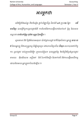 Norton University                                                         Accounting
College of Arts, Humanities, and Languages                          Semester I, Year II



                                  អារមក្ថា
                                      ភ

        ើ   ំ្ ំ  ន        ិ  ន     ិ ា      ំ
      ជយងខុ ទងអេ់ោ គឺជានិេសត ថាក្់បរញ្ញប័រត ជនាន់ទី ១៥ រក្ុម E2 ន្ផក្
                                                                   ន               ពត័


មានវទា ានជធើក្ិចការរាវរជាវអពី ការគជោងលនការបជងើតហាងលក្់លក្់ មូ ៉ាតូ ន្ដលមាន
    ិ       វ   ច          ំ      ំ           ក


             ់ ៉ា
ជ្ោះថា ហាងលក្មូតូ ហុងដ្ឋ េូរត បុ នជធឿន ។
  ម


                       ំ        ៉ា            ំ   ំ
      េូមជោរព និង ន្ថងអណរអរគុណ យងរជាលជរៅ ជាទីបផុតចជ
                     ល                                              ោះ អក្រគូ ឆាយ ជច
                                                                        ន


ង ន្ដលអក្រគូ គជាាស្រេចារយ ដជឆមមួយរូប ជៅេក្លវទាល័យ នរតុន ជោក្ានដ្ឋក្់ក្ចច
       ន      ឺ      ត     ៏ ើន             ិ      ័                  ិ


ការ រាវរជាវ ដល់រក្ុមជយងខុ ។ រក្ុមរបេ់ខុ ាទ ានជបជាចតត ខិតខរបងន្របងរាវរជាវ
                      ើ   ំ្            ំ្     ត ្ ិ     ំ ឹ


តាមរយៈ     អុនជធើជណត ជេៀវជៅ
             ី                      និង រោះរក្គនិតថៗ ន្ដរទក្់ទង់ និងការបជងើតអាជីវក្មម
                                         ិ     ំ   ីម                      ក


      ិ      ន        ំ
ជដ្ឋយមនជអាយ អក្រគូខក្បណងជ          ើយ ៕




Group E2                                                                      Page 4
 