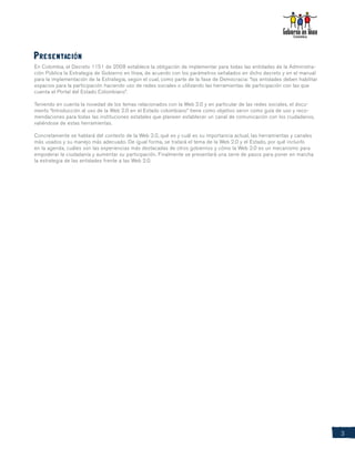 Presentación
En Colombia, el Decreto 1151 de 2008 establece la obligación de implementar para todas las entidades de la Administra-
ción Pública la Estrategia de Gobierno en línea, de acuerdo con los parámetros señalados en dicho decreto y en el manual
para la implementación de la Estrategia, según el cual, como parte de la fase de Democracia: “las entidades deben habilitar
espacios para la participación haciendo uso de redes sociales o utilizando las herramientas de participación con las que
cuenta el Portal del Estado Colombiano”.

Teniendo en cuenta la novedad de los temas relacionados con la Web 2.0 y en particular de las redes sociales, el docu-
mento “Introducción al uso de la Web 2.0 en el Estado colombiano” tiene como objetivo servir como guía de uso y reco-
mendaciones para todas las instituciones estatales que planeen establecer un canal de comunicación con los ciudadanos,
valiéndose de estas herramientas.

Concretamente se hablará del contexto de la Web 2.0, qué es y cuál es su importancia actual, las herramientas y canales
más usados y su manejo más adecuado. De igual forma, se tratará el tema de la Web 2.0 y el Estado, por qué incluirlo
en la agenda, cuáles son las experiencias más destacadas de otros gobiernos y cómo la Web 2.0 es un mecanismo para
empoderar la ciudadanía y aumentar su participación. Finalmente se presentará una serie de pasos para poner en marcha
la estrategia de las entidades frente a las Web 2.0.




                                                                                                                              3
 