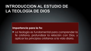 INTRODUCCION AL ESTUDIO DE
LA TEOLOGÍA DE DIOS
Importancia para la Fe:
 La teología es fundamental para comprender la
fe cristiana, profundizar la relación con Dios, y
aplicar los principios cristianos a la vida diaria.
 