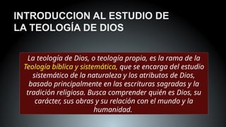 INTRODUCCION AL ESTUDIO DE
LA TEOLOGÍA DE DIOS
La teología de Dios, o teología propia, es la rama de la
Teología bíblica y sistemática, que se encarga del estudio
sistemático de la naturaleza y los atributos de Dios,
basado principalmente en las escrituras sagradas y la
tradición religiosa. Busca comprender quién es Dios, su
carácter, sus obras y su relación con el mundo y la
humanidad.
 