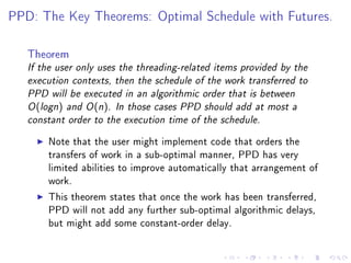 PPD: The Key Theorems: Optimal Schedule with Futures.



   Theorem
   If the user only uses the threading-related items provided by the
   execution contexts, then the schedule of the work transferred to
   PPD will be executed in an algorithmic order that is between
   O (logn ) and O (n ). In those cases PPD should add at most a
   constant order to the execution time of the schedule.


       Note that the user might implement code that orders the
       transfers of work in a sub-optimal manner, PPD has very
       limited abilities to improve automatically that arrangement of
       work.

       This theorem states that once the work has been transferred,
       PPD will not add any further sub-optimal algorithmic delays,
       but might add some constant-order delay.
 