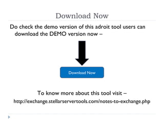 Download Now
Do check the demo version of this adroit tool users can
download the DEMO version now –
To know more about this tool visit –
http://exchange.stellarservertools.com/notes-to-exchange.php
Download Now
 