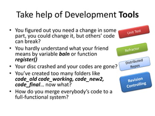 Take help of Development Tools
• You figured out you need a change in some
part, you could change it, but others’ code
can break?
• You hardly understand what your friend
means by variable baln or function
register()
• Your disc crashed and your codes are gone?
• You’ve created too many folders like
code_old code_working, code_new2,
code_final… now what?
• How do you merge everybody’s code to a
full-functional system?
 