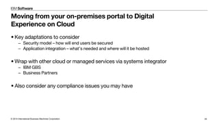 © 2014 International Business Machines Corporation 44
Moving from your on-premises portal to Digital
Experience on Cloud
• Key adaptations to consider
–  Security model – how will end users be secured
–  Application integration – what’s needed and where will it be hosted
• Wrap with other cloud or managed services via systems integrator
–  IBM GBS
–  Business Partners
• Also consider any compliance issues you may have
 