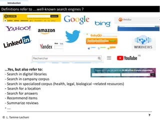 ...Yes, but also refer to:
- Search in digital libraries
- Search in campany corpus
- Search in specialized corpus (health, legal, biological –related resources)
- Search for a location
- Search for answers
- Recommend items
- Summarize reviews
- ...
7
Definitions refer to ....well-known search engines ?
Introduction
© L. Tamine-Lechani
 