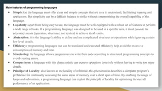Main features of programming languages
● Simplicity: the language must offer clear and simple concepts that are easy to understand, facilitating learning and
application. But simplicity can be a difficult balance to strike without compromising the overall capability of the
language.
● Capability: apart from being easy to use, the language must be well-equipped with a robust set of features to perform
a wide range of tasks. If a programming language was designed to be used in a specific area, it must provide the
necessary means (operators, structures, and syntax) to achieve ideal results.
● Abstraction: it is the language’s ability to define and use complicated structures or operations while ignoring certain
low level details.
● Efficiency: programming languages that can be translated and executed efficiently help avoid the excessive
consumption of memory and time.
● Structuring: the language allows programmers to write their code according to structured programming concepts to
avoid creating errors.
● Compactness: a language with this characteristic can express operations concisely without having to write too many
details.
● Principle of Locality: also known as the locality of reference, this phenomenon describes a computer program’s
preference for continually accessing the same areas of memory over a short span of time. By enabling the usage of
loops and subroutines, a programming language can exploit the principle of locality for optimising the overall
performance of an application.
 