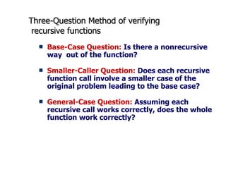 Three-Question Method of verifying  recursive functions Base-Case Question:  Is there a nonrecursive way  out of the function? Smaller-Caller Question:  Does each recursive function call involve a smaller case of the original problem leading to the base case? General-Case Question:  Assuming each recursive call works correctly, does the whole function work correctly? 