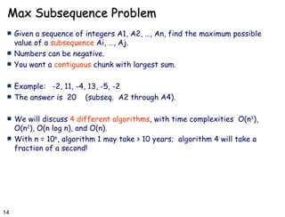 Max Subsequence Problem Given a sequence of integers A1, A2, …, An, find the maximum possible value of a  subsequence  Ai, …, Aj. Numbers can be negative. You want a  contiguous  chunk with largest sum. Example:  -2, 11, -4, 13, -5, -2 The answer is  20  (subseq.  A2 through A4). We will discuss  4 different algorithms , with time complexities  O(n 3 ), O(n 2 ), O(n log n), and O(n). With n = 10 6 , algorithm 1 may take > 10 years;  algorithm 4 will take a fraction of a second! 