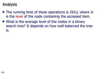 Analysis The running time of these operations is  O(lv) , where  lv  is the  level  of the node containing the accessed item. What is the average level of the nodes in a binary search tree? It depends on how well balanced the tree is. 