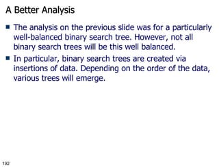 A Better Analysis The analysis on the previous slide was for a particularly well-balanced binary search tree. However, not all binary search trees will be this well balanced. In particular, binary search trees are created via insertions of data. Depending on the order of the data, various trees will emerge. 