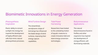 Biomimetic Innovations in Energy Generation
Photosynthesis
Inspiration
Plants' ability to convert
sunlight into energy has
inspired the development
of highly efficient solar
cells that mimic natural
photosynthesis processes.
Wind Turbine Design
The streamlined,
aerodynamic shape of
bird wings has influenced
the blade design of wind
turbines, improving their
energy capture
capabilities.
Tidal Power
Harnessing
Researchers have looked
to the undulating motion
of aquatic creatures to
create innovative tidal and
wave energy conversion
technologies.
Bioluminescence
Applications
The natural
bioluminescence found in
fireflies and other
organisms has inspired
the development of
energy-efficient, self-
illuminating materials.
 