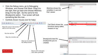  Click the Debug menu, go to Debugging
Windows, and choose Call Stack. Drag it to
the right, then go back and choose Watches.
Drag it to the right. Do the same for the
Breakpoints option. Your screen will look
something like this now…
 Controls (hover mouse over for help):
Watches shows the
variables in use and
their values
Call Stack shows the
functions being called,
newest on top.
Breakpoints lists the
breakpoints you’ve
created.
Place the cursor in the function,
click to run to the cursor
Run the next line
Step into a function call
Step out of a function to
the calling function.
Step by CPU instruction.
Less useful, generally.
 