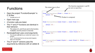 Functions
 Open the project “FunctionExample” in
C::B files
 Compile and run it!
 Open main.cpp
 4 function calls are listed.
 The 1st and 2nd functions are identical in
their behavior.
 The values of L and W are sent to the function,
multiplied, and the product is returned.
 RectangleArea2 uses const arguments
 The compiler will not let you modify their values in the
function.
 Try it! Uncomment the line and see what happens
when you recompile.
 The 3rd and 4th versions pass the
arguments by reference with an added &
float RectangleArea1(float L, float W) {
return L*W ;
}
float RectangleArea2(const float L, const float W) {
// L=2.0 ;
return L*W ;
}
float RectangleArea3(const float& L, const float& W) {
return L*W ;
}
void RectangleArea4(const float& L, const float& W, float& area) {
area= L*W ;
}
The function arguments L and W
are sent as type float.
Product is computed
The return type is float.
 