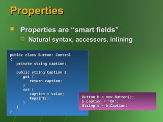 Properties
Properties
 Properties are “smart fields”
Properties are “smart fields”
 Natural syntax, accessors, inlining
Natural syntax, accessors, inlining
public class Button: Control
public class Button: Control
{
{
private string caption;
private string caption;
public string Caption {
public string Caption {
get {
get {
return caption;
return caption;
}
}
set {
set {
caption = value;
caption = value;
Repaint();
Repaint();
}
}
}
}
}
}
Button b = new Button();
Button b = new Button();
b.Caption = "OK";
b.Caption = "OK";
String s = b.Caption;
String s = b.Caption;
 