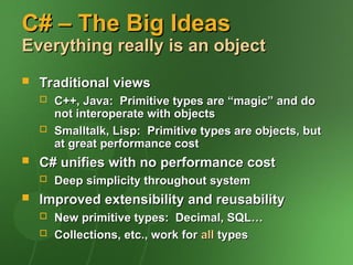 C# – The Big Ideas
C# – The Big Ideas
Everything really is an object
Everything really is an object
 Traditional views
Traditional views
 C++, Java: Primitive types are “magic” and do
C++, Java: Primitive types are “magic” and do
not interoperate with objects
not interoperate with objects
 Smalltalk, Lisp: Primitive types are objects, but
Smalltalk, Lisp: Primitive types are objects, but
at great performance cost
at great performance cost
 C# unifies with no performance cost
C# unifies with no performance cost
 Deep simplicity throughout system
Deep simplicity throughout system
 Improved extensibility and reusability
Improved extensibility and reusability
 New primitive types: Decimal, SQL…
New primitive types: Decimal, SQL…
 Collections, etc., work for
Collections, etc., work for all
all types
types
 