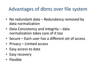 Advantages of dbms over file system
• No redundant data – Redundancy removed by
data normalization
• Data Consistency and Integrity – data
normalization takes care of it too
• Secure – Each user has a different set of access
• Privacy – Limited access
• Easy access to data
• Easy recovery
• Flexible
 