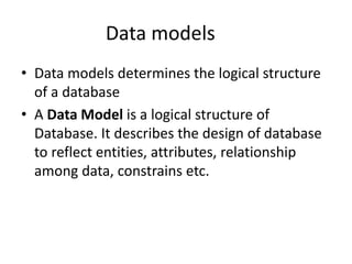 Data models
• Data models determines the logical structure
of a database
• A Data Model is a logical structure of
Database. It describes the design of database
to reflect entities, attributes, relationship
among data, constrains etc.
 
