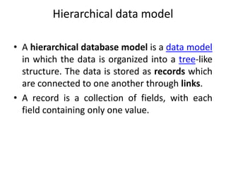 Hierarchical data model
• A hierarchical database model is a data model
in which the data is organized into a tree-like
structure. The data is stored as records which
are connected to one another through links.
• A record is a collection of fields, with each
field containing only one value.
 