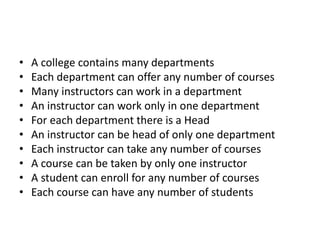 • A college contains many departments
• Each department can offer any number of courses
• Many instructors can work in a department
• An instructor can work only in one department
• For each department there is a Head
• An instructor can be head of only one department
• Each instructor can take any number of courses
• A course can be taken by only one instructor
• A student can enroll for any number of courses
• Each course can have any number of students
 