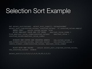 Selection Sort Example def select_sort(values)  select_sort_loop([], values)enddef select_sort_loop(sorted_values, unsorted_values)  if unsorted_values.empty? #BASE CASE!  return sorted_values  else #FIND SMALLEST VALUE AND ITS INDEX  smallest_value_index = find_smallest_value_index(unsorted_values)  smallest_value = unsorted_values[smallest_value_index] #CREATE NEW SORTED AND UNSORTED ARRAYS  new_sorted_values = add_element(sorted_values, smallest_value)  new_unsorted_values = remove_element_index(unsorted_values, smallest_value_index) #LOOP WITH NEW VALUES  return select_sort_loop(new_sorted_values, new_unsorted_values)  endend select_sort([1,5,23,8,3,5,6,8,34,65,2,5,3]) 