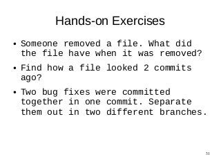 31
Hands-on Exercises
● Someone removed a file. What did
the file have when it was removed?
● Find how a file looked 2 commits
ago?
● Two bug fixes were committed
together in one commit. Separate
them out in two different branches.
 