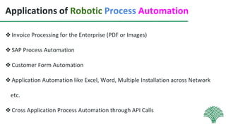 Applications of Robotic Process Automation
❖Invoice Processing for the Enterprise (PDF or Images)
❖SAP Process Automation
❖Customer Form Automation
❖Application Automation like Excel, Word, Multiple Installation across Network
etc.
❖Cross Application Process Automation through API Calls
 