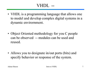 Adnan Shaout Intro to VHDL 7
VHDL --
• VHDL is a programming language that allows one
to model and develop complex digital systems in a
dynamic envirornment.
• Object Oriented methodology for you C people
can be observed -- modules can be used and
reused.
• Allows you to designate in/out ports (bits) and
specify behavior or response of the system.
 