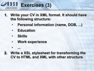 Exercises (3) Write your CV in XML format. It should have the following structure: Personal information (name, DOB, ...) Education Skills Work experience ... Write a XSL stylesheet for transforming the CV to HTML and XML with other structure. 