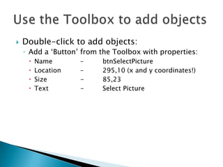    Double-click to add objects:
    ◦ Add a ‘Button’ from the Toolbox with properties:
        Name       –     btnSelectPicture
        Location   –     295,10 (x and y coordinates!)
        Size       -     85,23
        Text       -     Select Picture
 