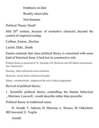 Emphasis on data
Readily observable
Non-humane
Political Theory Dead?
Mid 20th
century...because of normative character...beyond the
control of empirical testing
Cobban, Easton...Decline
Laslett, Dahl...Death
Easton contends that since political theory is concerned with some
kind of historical form, it had lost its constructive role
Political theory as practised by W. Dunning, CH. McIlwain and GH Sabine had declined
into “historicism”
Dunning...Ideas influenced social conditions
McIlwain...Social milieu influenced thoughts
Sabine...combined both...emphasised the role of ethical judgements
Revival of political theory:
1. Scientific political theory...controlling the human behaviour
...Merriam, Lasswell...would describe rather than prescribe
Political theory in traditional sense:
H. Arendt, T. Adorno, H. Marcuse, L. Strauss, M. Oakeshott,
BD Jouvenal, E. Voglin
Arendt:
 
