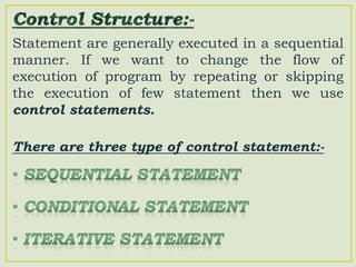 Statement are generally executed in a sequential
manner. If we want to change the flow of
execution of program by repeating or skipping
the execution of few statement then we use
control statements.
There are three type of control statement:-
 