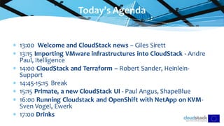  13:00 Welcome and CloudStack news – Giles Sirett
 13:15 Importing VMware infrastructures into CloudStack - Andre
Paul, Itelligence
 14:00 CloudStack and Terraform – Robert Sander, Heinlein-
Support
 14:45-15:15 Break
 15:15 Primate, a new CloudStack UI - Paul Angus, ShapeBlue
 16:00 Running Cloudstack and OpenShift with NetApp on KVM-
Sven Vogel, Ewerk
 17:00 Drinks
Today’s Agenda
 