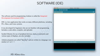 Md.Nahidul Islam
SOFTWARE (IDE)
The software used for programming Arduino is called the Integrated
Development Environment (IDE).
IDE is a Java application that works on many different platforms, including
PCs, Macs, and Linux systems.
It was developed for beginners who are not familiar with programming.
Includes a code editor, compiler, and uploader.
Symbol libraries for use of peripheral devices, such as serial ports and
various types of displays, are also included.
Arduino programs are called "sketches" and are written in a language very
similar to C or C ++
 