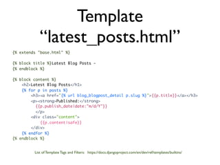 Template
            “latest_posts.html”
{% extends "base.html" %}

{% block title %}Latest Blog Posts -
{% endblock %}

{% block content %}
    <h2>Latest Blog Posts</h1>
    {% for p in posts %}
        <h3><a href="{% url blog_blogpost_detail p.slug %}">{{p.title}}</a></h3>
        <p><strong>Published:</strong>
          {{p.publish_date|date:"m/d/Y"}}
          </p>
        <div class="content">
            {{p.content|safe}}
        </div>
    {% endfor %}
{% endblock %}


         List of Template Tags and Filters: https://docs.djangoproject.com/en/dev/ref/templates/builtins/
 